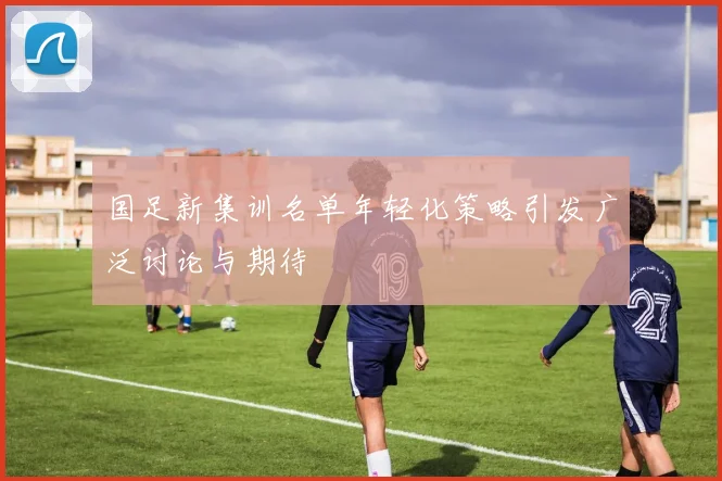 国足新集训名单年轻化策略引发广泛讨论与期待